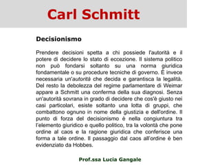 Carl Schmitt
Prof.ssa Lucia Gangale
Decisionismo
Prendere decisioni spetta a chi possiede l'autorità e il
potere di decidere lo stato di eccezione. Il sistema politico
non può fondarsi soltanto su una norma giuridica
fondamentale o su procedure tecniche di governo. È invece
necessaria un'autorità che decida e garantisca la legalità.
Del resto la debolezza del regime parlamentare di Weimar
appare a Schmitt una conferma della sua diagnosi. Senza
un'autorità sovrana in grado di decidere che cos'è giusto nei
casi particolari, esiste soltanto una lotta di gruppi, che
combattono ognuno in nome della giustizia e dell'ordine. Il
punto di forza del decisionismo è nella congiuntura tra
l‟elemento giuridico e quello politico, tra la volontà che pone
ordine al caos e la ragione giuridica che conferisce una
forma a tale ordine. Il passaggio dal caos all‟ordine è ben
evidenziato da Hobbes.
 