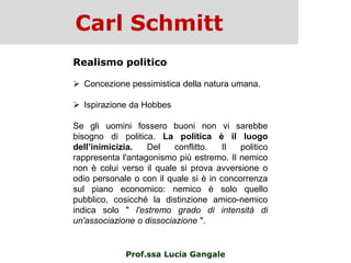 Carl Schmitt
Prof.ssa Lucia Gangale
Realismo politico
 Concezione pessimistica della natura umana.
 Ispirazione da Hobbes
Se gli uomini fossero buoni non vi sarebbe
bisogno di politica. La politica è il luogo
dell’inimicizia. Del conflitto. Il politico
rappresenta l'antagonismo più estremo. Il nemico
non è colui verso il quale si prova avversione o
odio personale o con il quale si è in concorrenza
sul piano economico: nemico è solo quello
pubblico, cosicché la distinzione amico-nemico
indica solo " l'estremo grado di intensità di
un'associazione o dissociazione ".
 
