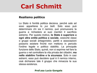 Carl Schmitt
Prof.ssa Lucia Gangale
Realismo politico
Lo Stato è l'entità politica decisiva, perché solo ad
esso appartiene lo jus belli. Solo esso può
determinare chi sia il nemico, può promuovere la
guerra e richiedere ai suoi membri il sacrificio
estremo. Per questo motivo, lo Stato è superiore a
ogni altra entità politica o sociale, cosicché classi
o gruppi sociali antagonistici, partiti e associazioni
possono esistere finché non mettono in pericolo
l'ordine legale e politico stabilito. La principale
funzione dello Stato, quindi, non si esprime nel fare la
guerra o nel controllare la vita privata dei cittadini, ma
nello stabilire l'ordine e la sicurezza. Solo in casi
estremi, esso può decidere qual è il nemico interno,
cioè dichiarare tale il gruppo che minaccia la sua
stessa esistenza.
 
