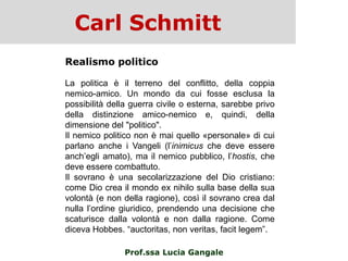 Carl Schmitt
Prof.ssa Lucia Gangale
Realismo politico
La politica è il terreno del conflitto, della coppia
nemico-amico. Un mondo da cui fosse esclusa la
possibilità della guerra civile o esterna, sarebbe privo
della distinzione amico-nemico e, quindi, della
dimensione del "politico".
Il nemico politico non è mai quello «personale» di cui
parlano anche i Vangeli (l‟inimicus che deve essere
anch‟egli amato), ma il nemico pubblico, l‟hostis, che
deve essere combattuto.
Il sovrano è una secolarizzazione del Dio cristiano:
come Dio crea il mondo ex nihilo sulla base della sua
volontà (e non della ragione), così il sovrano crea dal
nulla l‟ordine giuridico, prendendo una decisione che
scaturisce dalla volontà e non dalla ragione. Come
diceva Hobbes. “auctoritas, non veritas, facit legem”.
 