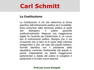 Carl Schmitt
Prof.ssa Lucia Gangale
La Costituzione
La Costituzione, è ciò che determina la forma
specifica dell‟ordinamento politico ed è inviolabile.
Essa scaturisce dalla decisione politica di quelli
che detengono il potere garantito
costituzionalmente. Neppure una maggioranza
legale ha l'autorità per trasformarla in un nuovo
tipo di ordinamento politico. Bisogna che vi sia
un‟autorità che si elevi al di sopra degli interessi
antagonistici e che, nel caso del popolo tedesco,
Schmitt identifica con il presidente della
repubblica, nominato direttamente dal popolo e,
perciò, indipendente da deboli maggioranze
parlamentari e dotato del potere di sciogliere il
parlamento e di indire nuove elezioni.
 