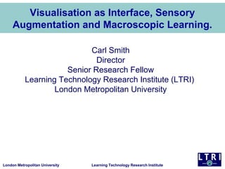 London Metropolitan University Learning Technology Research Institute
Visualisation as Interface, Sensory
Augmentation and Macroscopic Learning.
Carl Smith
Director
Senior Research Fellow
Learning Technology Research Institute (LTRI)
London Metropolitan University
 