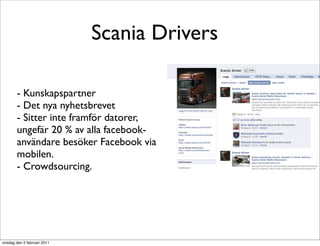 Scania Drivers

        - Kunskapspartner
        - Det nya nyhetsbrevet
        - Sitter inte framför datorer,
        ungefär 20 % av alla facebook-
        användare besöker Facebook via
        mobilen.
        - Crowdsourcing.




onsdag den 2 februari 2011
 