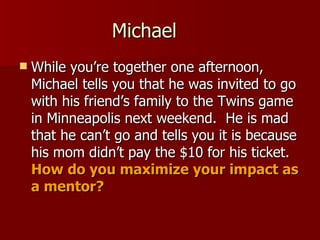 Michael While you’re together one afternoon, Michael tells you that he was invited to go with his friend’s family to the Twins game in Minneapolis next weekend.  He is mad that he can’t go and tells you it is because his mom didn’t pay the $10 for his ticket.  How do you maximize your impact as a mentor? 