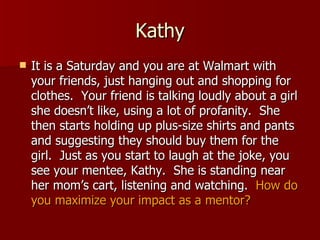 Kathy It is a Saturday and you are at Walmart with your friends, just hanging out and shopping for clothes.  Your friend is talking loudly about a girl she doesn’t like, using a lot of profanity.  She then starts holding up plus-size shirts and pants and suggesting they should buy them for the girl.  Just as you start to laugh at the joke, you see your mentee, Kathy.  She is standing near her mom’s cart, listening and watching.  How do you maximize your impact as a mentor? 