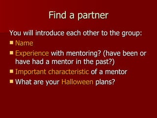 Find a partner You will introduce each other to the group: Name Experience  with mentoring? (have been or have had a mentor in the past?) Important characteristic  of a mentor What are your  Halloween  plans? 