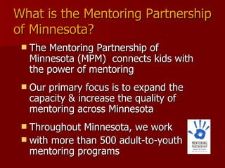 What is the Mentoring Partnership of Minnesota? The Mentoring Partnership of Minnesota (MPM)  connects kids with the power of mentoring  Our primary focus is to expand the capacity & increase the quality of mentoring across Minnesota Throughout Minnesota, we work  with more than 500 adult-to-youth mentoring programs 