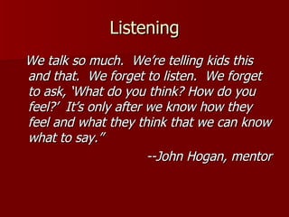 Listening We talk so much.  We’re telling kids this and that.  We forget to listen.  We forget to ask, ‘What do you think? How do you feel?’  It’s only after we know how they feel and what they think that we can know what to say.” --John Hogan, mentor 