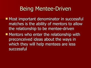 Being Mentee-Driven Most important denominator in successful matches is the ability of mentors to allow the relationship to be mentee-driven Mentors who enter the relationship with preconceived ideas about the ways in which they will help mentees are less successful  