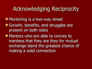 Acknowledging Reciprocity Mentoring is a two-way street Growth, benefits, and struggles are present on both sides Mentors who are able to convey to mentees that they are they for mutual exchange stand the greatest chance of making a solid connection 