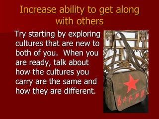 Increase ability to get along with others Try starting by exploring cultures that are new to both of you.  When you are ready, talk about how the cultures you carry are the same and how they are different. 
