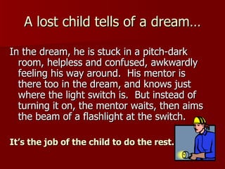 A lost child tells of a dream… In the dream, he is stuck in a pitch-dark room, helpless and confused, awkwardly feeling his way around.  His mentor is there too in the dream, and knows just where the light switch is.  But instead of turning it on, the mentor waits, then aims the beam of a flashlight at the switch.  It’s the job of the child to do the rest. 