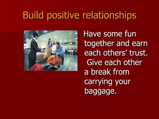 Build positive relationships Have some fun together and earn each others’ trust.  Give each other a break from carrying your baggage. 