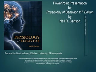 PowerPoint Presentation
for
Physiology of Behavior 11th Edition
by
Neil R. Carlson
Prepared by Grant McLaren, Edinboro University of Pennsylvania
This multimedia product and its contents are protected under copyright law. The following are prohibited by law:
• any public performance or display, including transmission of any image over a network;
• preparation of any derivative work, including extraction, in whole or in part, of any images;
•any rental lease, or lending of the program.
COPYRIGHT
©
ALLYN
&
BACON
2012
 
