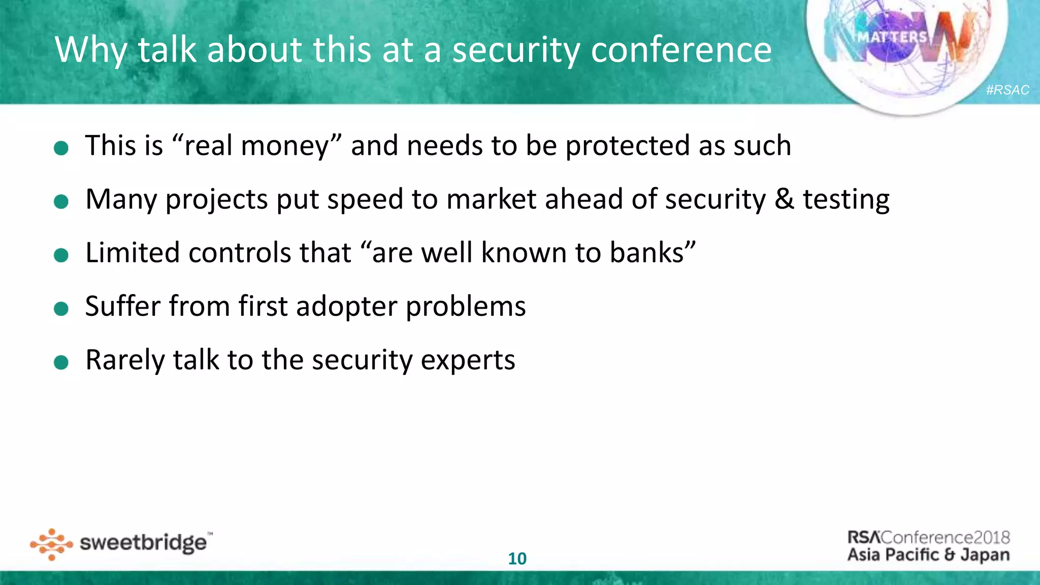 #RSAC
Why talk about this at a security conference
10
This is “real money” and needs to be protected as such
Many projects put speed to market ahead of security & testing
Limited controls that “are well known to banks”
Suffer from first adopter problems
Rarely talk to the security experts
 