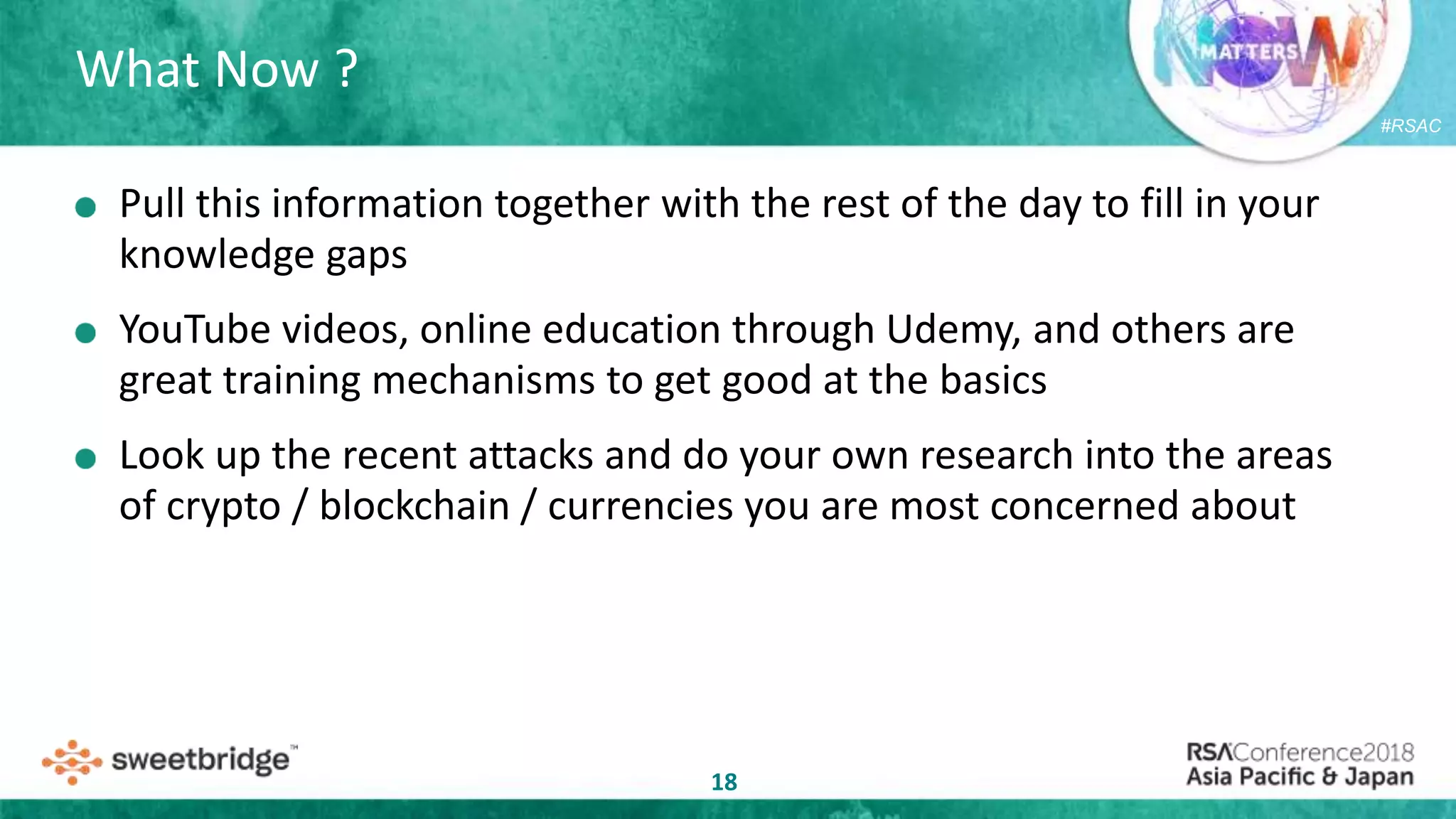 #RSAC
What Now ?
18
Pull this information together with the rest of the day to fill in your
knowledge gaps
YouTube videos, online education through Udemy, and others are
great training mechanisms to get good at the basics
Look up the recent attacks and do your own research into the areas
of crypto / blockchain / currencies you are most concerned about
 