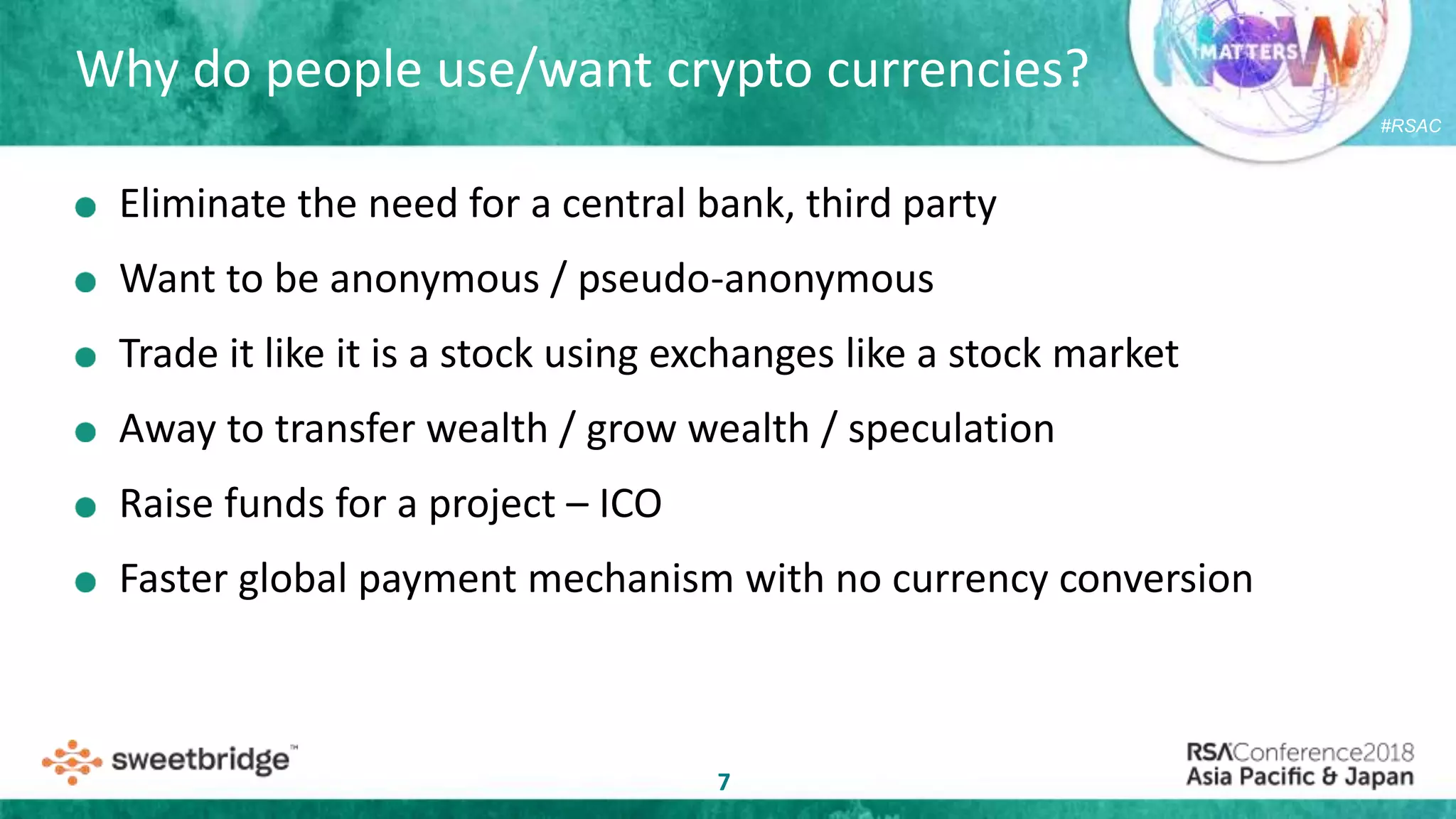 #RSAC
Why do people use/want crypto currencies?
7
Eliminate the need for a central bank, third party
Want to be anonymous / pseudo-anonymous
Trade it like it is a stock using exchanges like a stock market
Away to transfer wealth / grow wealth / speculation
Raise funds for a project – ICO
Faster global payment mechanism with no currency conversion
 