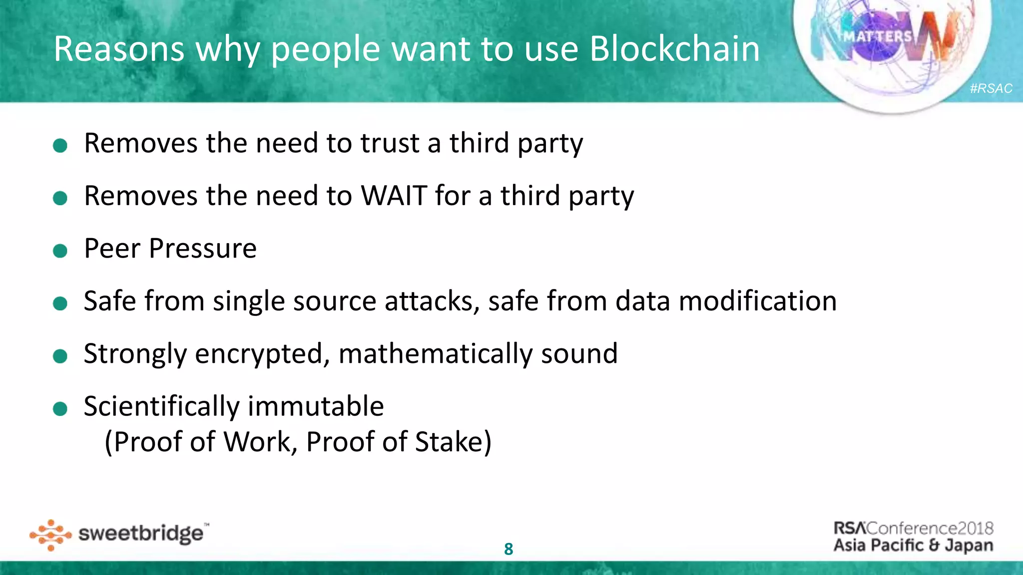 #RSAC
Reasons why people want to use Blockchain
8
Removes the need to trust a third party
Removes the need to WAIT for a third party
Peer Pressure
Safe from single source attacks, safe from data modification
Strongly encrypted, mathematically sound
Scientifically immutable
(Proof of Work, Proof of Stake)
 