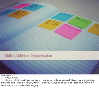 Skills/Abilities: Organization
http://allaboutweddingsomaha.com/wp-content/uploads/2013/01/wedding-planning-organization.jpg
Saturday, December 13, 14
1. Skills/Abilities

 Organized: It’s so important for a coordinator to be organized. I have been organizing
from the time I was a little girl, when I used to arrange all of our VHS tapes in alphabetical
order and store my toys by category.
 