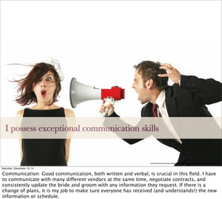 I possess exceptional communication skills
http://www.luxurystnd.com/wp-content/uploads/2014/09/effective-communication-megaphone-1987.jpg
Saturday, December 13, 14
Communication: Good communication, both written and verbal, is crucial in this ﬁeld. I have
to communicate with many different vendors at the same time, negotiate contracts, and
consistently update the bride and groom with any information they request. If there is a
change of plans, it is my job to make sure everyone has received (and understands!) the new
information or schedule.
 