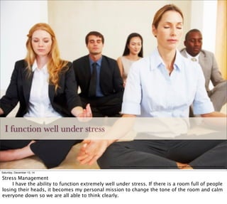 I function well under stress
http://cache4.asset-cache.net/gc/184402785-calm-business-group-meditating-gettyimages.jpg?v=1&c=IWSAsset&k=2&d=lK1sKOpddxJsS%2B75t9vYnUzlbp1Jro4d9E%2B8CzyZQaM%3D
Saturday, December 13, 14
Stress Management

 I have the ability to function extremely well under stress. If there is a room full of people
losing their heads, it becomes my personal mission to change the tone of the room and calm
everyone down so we are all able to think clearly.
 