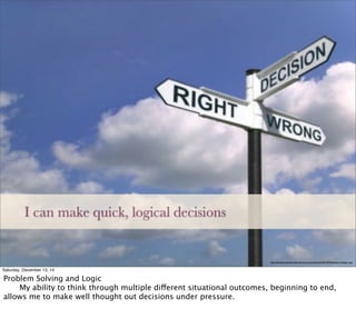 http://danblackonleadership.info/wp-content/uploads/2013/09/decision-making-1.jpg
I can make quick, logical decisions
Saturday, December 13, 14
Problem Solving and Logic

 My ability to think through multiple different situational outcomes, beginning to end,
allows me to make well thought out decisions under pressure.
 