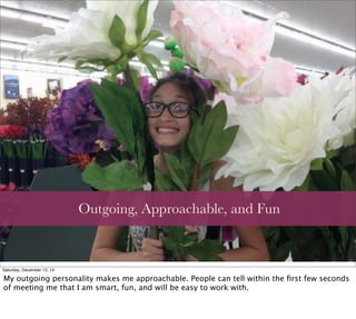 Outgoing, Approachable, and Fun
Saturday, December 13, 14
My outgoing personality makes me approachable. People can tell within the ﬁrst few seconds
of meeting me that I am smart, fun, and will be easy to work with.
 