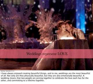 Weddings represent LOVE
http://blog.lexjet.com/wp-content/uploads/2011/09/Photo-by-Jerry-Ghionis.jpg
Saturday, December 13, 14
I have always enjoyed creating beautiful things, and to me, weddings are the most beautiful
of all. Not only are they physically beautiful, but they are also emotionally beautiful. A
wedding means that two people are joining together to celebrate the love each has for the
other, and committing to a lifetime together.
 
