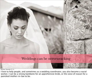 Weddings can be nervewracking
http://www.strutureproducoes.com.br/wp-content/uploads/2011/08/nervous-bride.jpg
Saturday, December 13, 14
I love to help people, and sometimes as a wedding coordinator, you also become a social
worker. I can be a strong backbone for an apprehensive bride, or the voice of reason for a
panicked mother-in-law to be.
 
