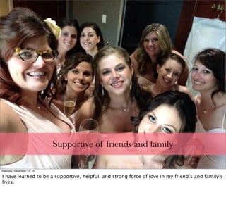 Supportive of friends and family
Saturday, December 13, 14
I have learned to be a supportive, helpful, and strong force of love in my friend’s and family’s
lives.
 