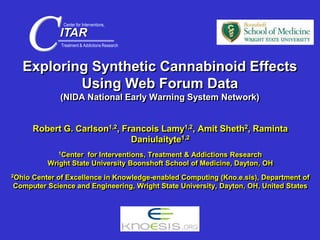 Exploring Synthetic Cannabinoid Effects
Using Web Forum Data
(NIDA National Early Warning System Network)
Robert G. Carlson1,2, Francois Lamy1,2, Amit Sheth2, Raminta
Daniulaityte1,2
1Center for Interventions, Treatment & Addictions Research
Wright State University Boonshoft School of Medicine, Dayton, OH
2Ohio Center of Excellence in Knowledge-enabled Computing (Kno.e.sis), Department of
Computer Science and Engineering, Wright State University, Dayton, OH, United States
ITAR
CTreatment & Addictions Research
Center for Interventions,
 
