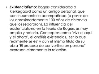 • Existencialísmo: Rogers consideraba a
Kierkegaard como un amigo personal, que
continuamente le acompañaba (a pesar de
los aproximadamente 100 años de distancia
que los separaron). La influencia del
existencialismo en la teoría de Rogers es muy
amplia y notoria. Conceptos como "vivir el aquí
y el ahora", el análisis existencias, "ser lo que
realmente se es" y aún el mismo título de su
obra "El proceso de convertirse en persona"
expresan claramente la relación.
 