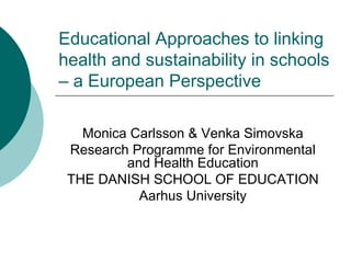 Educational Approaches to linking
health and sustainability in schools
– a European Perspective

   Monica Carlsson & Venka Simovska
 Research Programme for Environmental
         and Health Education
 THE DANISH SCHOOL OF EDUCATION
           Aarhus University
 