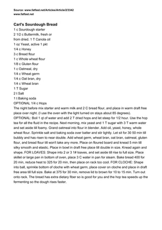 Source: www.fatfast.net/Articles/Article/2/3342
www.fatfast.net


Carl's Sourdough Bread
1 c Sourdough starter
2 1/2 c Buttermilk, fresh or
from dried. 1 T Canola oil
1 oz Yeast, active 1 pkt
1/4 c Honey
3 c Bread flour
1 c Whole wheat flour
1/8 c Gluten flour
1 c Oatmeal, dry
1/4 c Wheat germ
1/4 c Oat bran, dry
1/4 c Wheat bran
1 T Sugar
2 t Salt
1 t Baking soda
OPTIONAL 1/4 c Hops
The night before mix starter and warm milk and 2 C bread flour, and place in warm draft free
place over night. (I use the oven with the light turned on stays about 85 degrees).
OPTIONAL: Boil 1 qt of water and add 2 T dried hops and let steep for 1/2 hour. Use the hop
tea for all the fluid in the recipe. Next morning, mix yeast and 1 T sugar with 3 T warm water
and set aside till foamy. Grand oatmeal into flour in blender. Add oil, yeast, honey, whole
wheat flour. Sprinkle salt and baking soda over batter and stir lightly. Let sit for 30 50 min till
bubbly and has risen to near double. Add wheat germ, wheat bran, oat bran, oatmeal, gluten
flour, and bread flour till won't take any more. Place on floured board and knead 5 min till
silky smooth and elastic. Place in bowl in draft free place till double in size. Knead again and
shape. FOR LOAVES: Shape into 2 or 3 1# loaves, and set aside till rise to full size. Place
skillet or large pan in bottom of oven, place 3 C water in pan for steam. Bake bread 400 for
20 min, reduce heat to 325 for 20 min, then place on rack too cool. FOR CLOCHE: Shape
into ball, sprinkle bottom of cloche with wheat germ, place cover on cloche and place in draft
free area till full size. Bake at 375 for 30 min, remove lid to brown for 10 to 15 min. Turn out
onto rack. The bread has extra dietary fiber so is good for you and the hop tea speeds up the
fermenting so the dough rises faster.
 