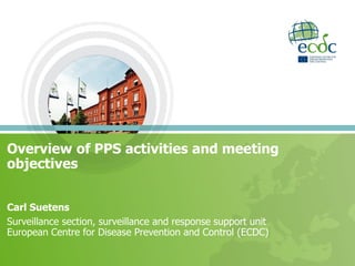Overview of PPS activities and meeting
objectives
Carl Suetens
Surveillance section, surveillance and response support unit
European Centre for Disease Prevention and Control (ECDC)
 