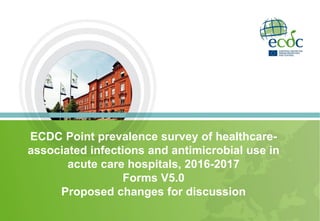 ECDC Point prevalence survey of healthcare-
associated infections and antimicrobial use in
acute care hospitals, 2016-2017
Forms V5.0
Proposed changes for discussion
 