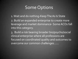 Some Options
1. Wait and do nothing-Keep The As Is State
2. Build an expanded enterprise to create more
leverage and market dominance- Some ACOs fall
into this category.
3. Build a risk bearing broader bio/psycho/social
clinical enterprise where all professions are
focused on coordinated quality and outcomes to
overcome our common challenges……

 