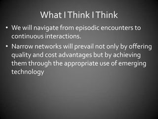 What I Think I Think
• We will navigate from episodic encounters to
continuous interactions.
• Narrow networks will prevail not only by offering
quality and cost advantages but by achieving
them through the appropriate use of emerging
technology

 