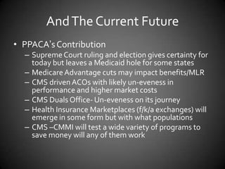 And The Current Future
• PPACA’s Contribution
– Supreme Court ruling and election gives certainty for
today but leaves a Medicaid hole for some states
– Medicare Advantage cuts may impact benefits/MLR
– CMS driven ACOs with likely un-eveness in
performance and higher market costs
– CMS Duals Office- Un-eveness on its journey
– Health Insurance Marketplaces (f/k/a exchanges) will
emerge in some form but with what populations
– CMS –CMMI will test a wide variety of programs to
save money will any of them work

 