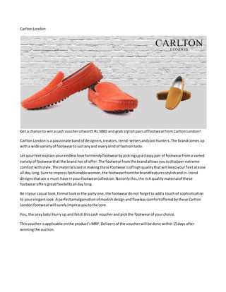 CarltonLondon
Get a chance to wina cash voucherof worthRs.5000 and grab stylishpairsof footwearfromCarltonLondon!
CarltonLondonis a passionate bandof designers,creators,trend-settersandcool hunters.The brandcomesup
witha wide varietyof footweartosuitanyand everykindof fashiontaste.
Let yourfeetexplainyourendlesslove fortrendyfootwearbypickingupaclassypair of footwearfroma varied
varietyof footwearthatthe brand hasof offer.The footwearfromthe brandallowsyoutodiscoverextreme
comfortwithstyle.The material usedinmakingthese footwearisof highqualitythatwill keepyour feetatease
all day long.Sure to impressfashionablewomen,the footwearfromthe brandfeaturesstylishandin-trend
designsthatare a must-have inyourfootwearcollection.Notonlythis,the richqualitymaterialof these
footwearoffersgreatflexibilityall daylong.
Be ityour casual look,formal lookorthe partyone,the footweardonot forgetto adda touchof sophistication
to yourelegantlook.A perfectamalgamationof modishdesignandflawlesscomfortofferedbythese Carlton
Londonfootwearwill surelyimpressyoutothe core.
You, the sexylady!Hurryup and fetchthiscash voucherandpickthe footwearof yourchoice.
Thisvoucherisapplicable onthe product’sMRP.Deliveryof the voucherwill be done within15days after
winningthe auction.
 