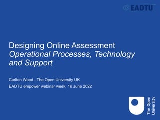 Designing Online Assessment
Operational Processes, Technology
and Support
Carlton Wood - The Open University UK
EADTU empower webinar week, 16 June 2022
 