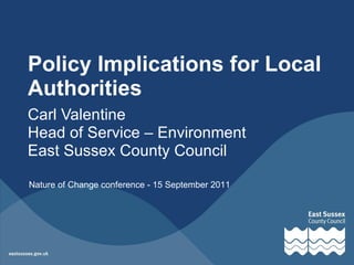 Policy Implications for Local Authorities Carl Valentine Head of Service – Environment East Sussex County Council Nature of Change conference - 15 September 2011 
