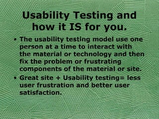Usability Testing and
how it IS for you.
• The usability testing model use one
person at a time to interact with
the material or technology and then
fix the problem or frustrating
components of the material or site.
• Great site + Usability testing= less
user frustration and better user
satisfaction.
 
