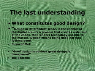 The last understanding
• What constitutes good design?
• “Design in its broadest sense, is the enabler of
the digital era-it’s a process that creates order out
of the chaos, that renders technology useable to
the masses. Design means being good not just
looking good.
• Clement Mok
• “Good design is obvious great design is
transparent”
• Joe Sparano
 