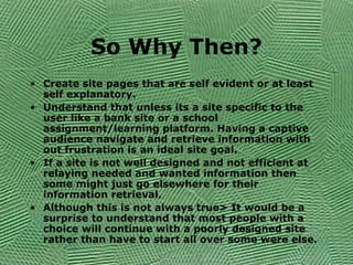 So Why Then?
• Create site pages that are self evident or at least
self explanatory.
• Understand that unless its a site specific to the
user like a bank site or a school
assignment/learning platform. Having a captive
audience navigate and retrieve information with
out frustration is an ideal site goal.
• If a site is not well designed and not efficient at
relaying needed and wanted information then
some might just go elsewhere for their
information retrieval.
• Although this is not always true> It would be a
surprise to understand that most people with a
choice will continue with a poorly designed site
rather than have to start all over some were else.
 
