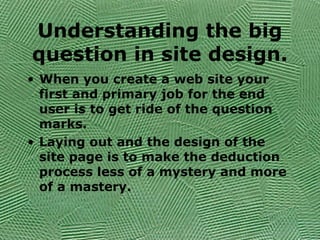 Understanding the big
question in site design.
• When you create a web site your
first and primary job for the end
user is to get ride of the question
marks.
• Laying out and the design of the
site page is to make the deduction
process less of a mystery and more
of a mastery.
 