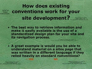 How does existing
conventions work for your
site development?
• The best way to retrieve information and
make it easily available is the use of a
standardized design plan for your site and
its navigation process.
• A great example is would you be able to
understand material on a sites page that
was written in a different language if they
relied heavily on standard conventions?
» YES NO
QuickTime™ and a
decompressor
are needed to see this picture.
QuickTime™anda
decompressor
areneededtoseethispicture.
QuickTime™ and a
decompressor
are needed to see this picture.
QuickTime™ and a
decompressor
are needed to see this picture.
QuickTime™ and a
decompressor
are needed to see this picture.
 