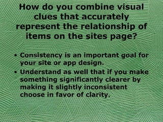 How do you combine visual
clues that accurately
represent the relationship of
items on the sites page?
• Consistency is an important goal for
your site or app design.
• Understand as well that if you make
something significantly clearer by
making it slightly inconsistent
choose in favor of clarity.
 