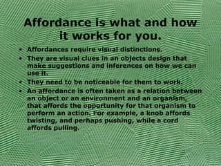 Affordance is what and how
it works for you.
• Affordances require visual distinctions.
• They are visual clues in an objects design that
make suggestions and inferences on how we can
use it.
• They need to be noticeable for them to work.
• An affordance is often taken as a relation between
an object or an environment and an organism,
that affords the opportunity for that organism to
perform an action. For example, a knob affords
twisting, and perhaps pushing, while a cord
affords pulling.
 