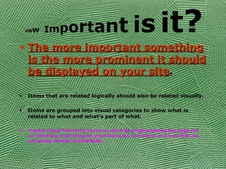 How Important is it?
• The more important somethingThe more important something
is the more prominent it shouldis the more prominent it should
be displayed on your sitebe displayed on your site..
• Items that are related logically should also be related visually.
• Items are grouped into visual categories to show what is
related to what and what’s part of what.
• A good visual hierarchy saves us work by preprocessing the page for
us, allowing organizing ad prioritizing its comments in a way that we
can grasp almost immediately.
 